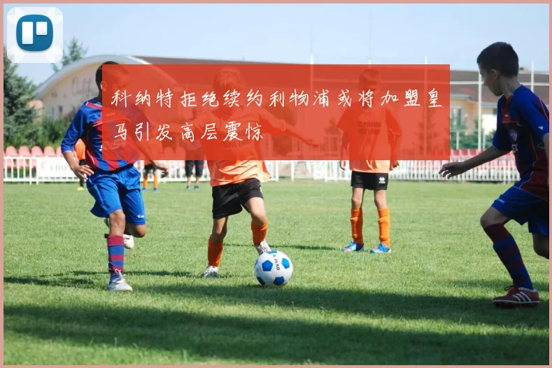 科纳特拒绝续约利物浦或将加盟皇马引发高层震惊