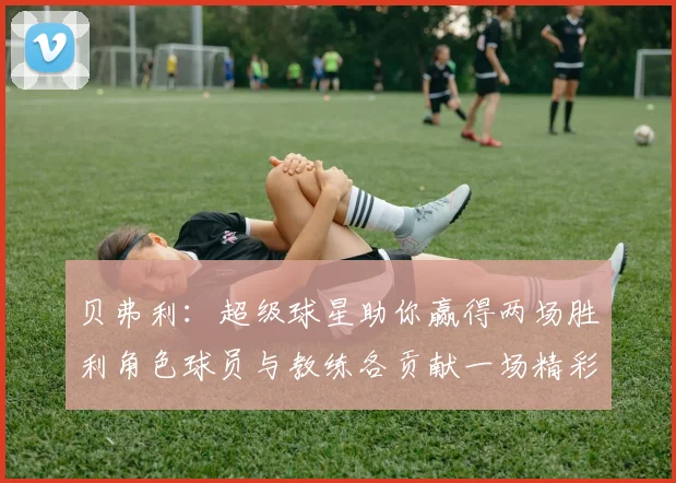贝弗利：超级球星助你赢得两场胜利角色球员与教练各贡献一场精彩表现