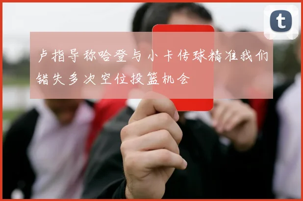 卢指导称哈登与小卡传球精准我们错失多次空位投篮机会
