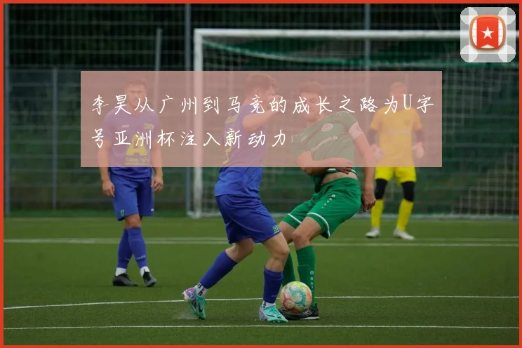李昊从广州到马竞的成长之路为U字号亚洲杯注入新动力