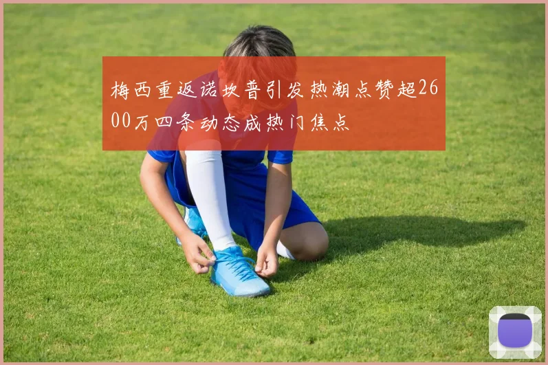 梅西重返诺坎普引发热潮点赞超2600万四条动态成热门焦点