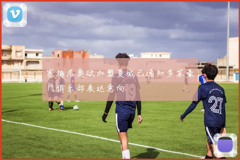 塞梅尼奥欲加盟曼城已通知多家豪门俱乐部表达意向