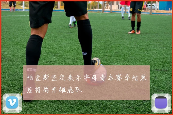 帕金斯坚定表示字母哥本赛季结束后将离开雄鹿队