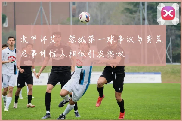 袁甲评艾堃蓉城第一球争议与费莱尼事件惊人相似引发热议