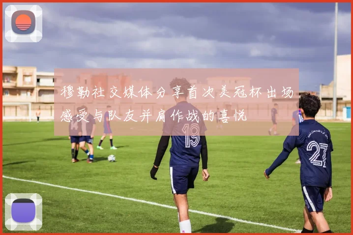穆勒社交媒体分享首次美冠杯出场感受与队友并肩作战的喜悦