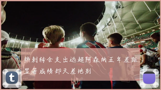 热刺转会支出远超阿森纳五年差距显著成绩却天差地别