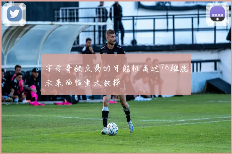 字母哥被交易的可能性高达76雄鹿未来面临重大抉择
