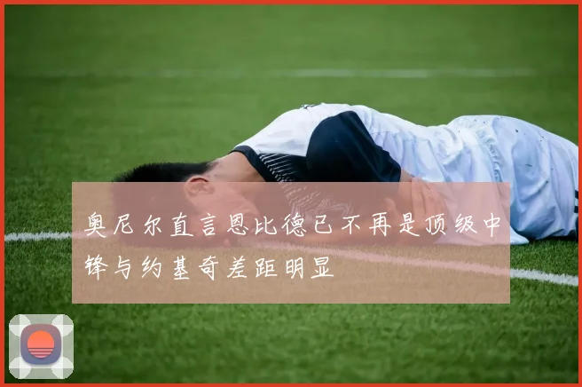 奥尼尔直言恩比德已不再是顶级中锋与约基奇差距明显