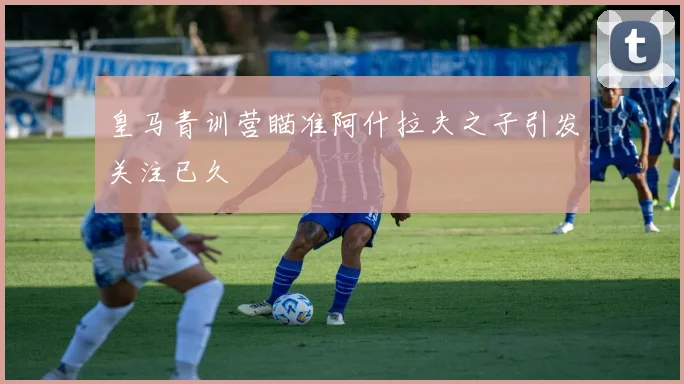 皇马青训营瞄准阿什拉夫之子引发关注已久