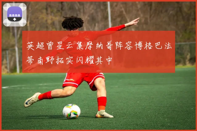 英超曾星云集摩纳哥阵容博格巴法蒂南野拓实闪耀其中