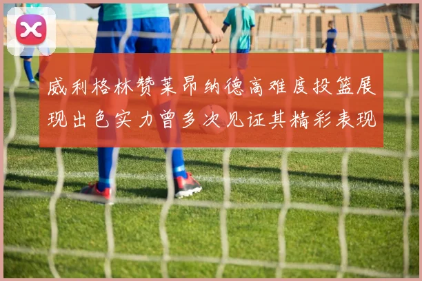 威利格林赞莱昂纳德高难度投篮展现出色实力曾多次见证其精彩表现