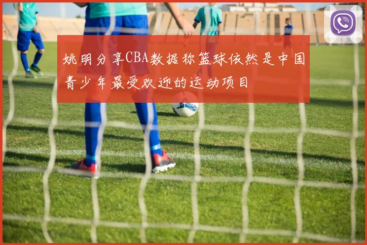 姚明分享CBA数据称篮球依然是中国青少年最受欢迎的运动项目